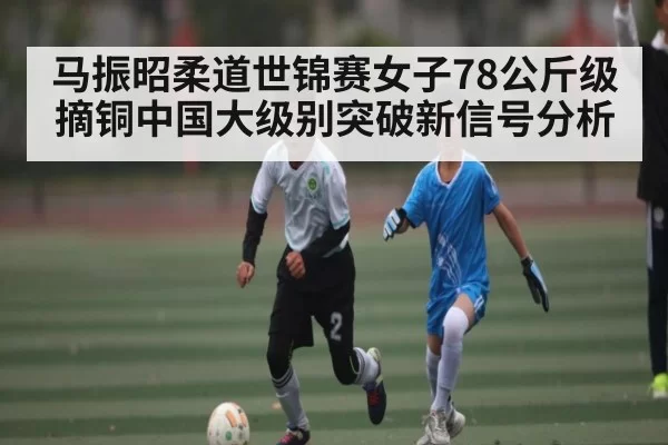 马振昭柔道世锦赛女子78公斤级摘铜中国大级别突破新信号分析